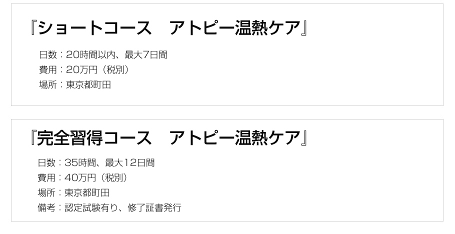 『2日間コース アトピー温熱ケアショート版』日数:1日5時間×2日間、費用:10万円(税別)、場所:東京都町田または日本橋,『完全習得コース れのあ温熱』日数:1日5時間×7日間、費用:40万円、場所:東京都町田、備考:認定試験有り、修了証書発行